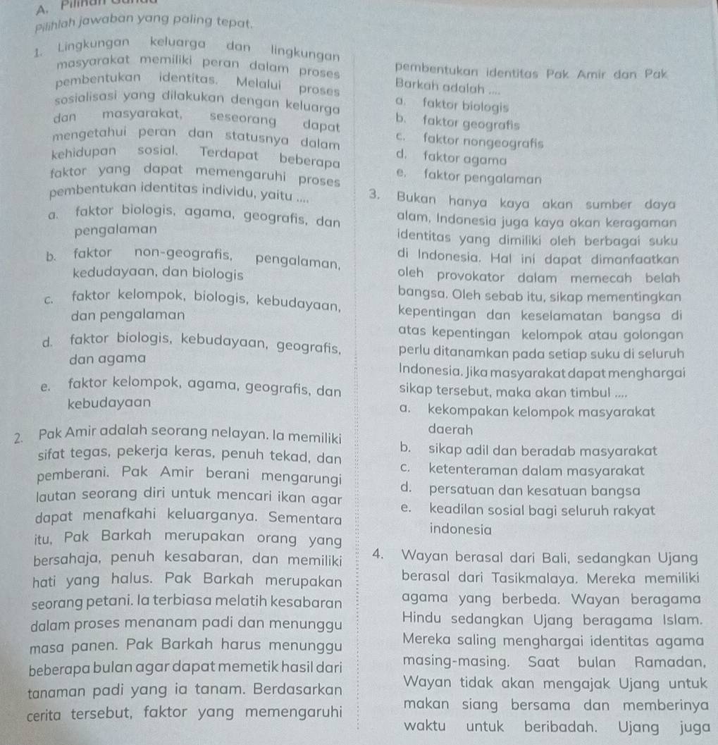 Pilihlah jawaban yang paling tepat.
1. Lingkungan keluarga dan lingkungan
pembentukan identitas Pak Amir dan Pak
masyarakat memiliki peran dalam proses Barkah adalah ....
pembentukan identitas. Melalui proses a. faktor biologis
sosialisasi yang dilakukan dengan keluarga
dan   masyarakat, seseorang dapat b. faktor geografis
c. faktor nongeografis
mengetahui peran dan statusnya dalam d. faktor agama
kehidupan sosial. Terdapat beberapa e. faktor pengalaman
faktor yang dapat memengaruhi proses 
pembentukan identitas individu, yaitu .... 3. Bukan hanya kaya akan sumber daya
a. faktor biologis, agama, geografis, dan alam, Indonesia juga kaya akan keragaman
pengalaman
identitas yang dimiliki oleh berbagai suku
di Indonesia. Hal ini dapat dimanfaatkan
b. faktor non-geografis, pengalaman,
kedudayaan, dan biologis oleh provokator dalam memecah belah 
bangsa. Oleh sebab itu, sikap mementingkan
c. faktor kelompok, biologis, kebudayaan, kepentingan dan keselamatan bangsa di
dan pengalaman
atas kepentingan kelompok atau golongan
d. faktor biologis, kebudayaan, geografis, perlu ditanamkan pada setiap suku di seluruh
dan agama Indonesia. Jika masyarakat dapat menghargai
e. faktor kelompok, agama, geografis, dan sikap tersebut, maka akan timbul ....
kebudayaan a. kekompakan kelompok masyarakat
daerah
2. Pak Amir adalah seorang nelayan. Ia memiliki b. sikap adil dan beradab masyarakat
sifat tegas, pekerja keras, penuh tekad, dan c. ketenteraman dalam masyarakat
pemberani. Pak Amir berani mengarungi d. persatuan dan kesatuan bangsa
lautan seorang diri untuk mencari ikan agar e. keadilan sosial bagi seluruh rakyat
dapat menafkahi keluarganya. Sementara indonesia
itu, Pak Barkah merupakan orang yang
bersahaja, penuh kesabaran, dan memiliki 4. Wayan berasal dari Bali, sedangkan Ujang
hati yang halus. Pak Barkah merupakan berasal dari Tasikmalaya. Mereka memiliki
seorang petani. Ia terbiasa melatih kesabaran agama yang berbeda. Wayan beragama
dalam proses menanam padi dan menunggu Hindu sedangkan Ujang beragama Islam.
masa panen. Pak Barkah harus menunggu Mereka saling menghargai identitas agama
beberapa bulan agar dapat memetik hasil dari masing-masing. Saat bulan Ramadan,
tanaman padi yang ia tanam. Berdasarkan Wayan tidak akan mengajak Ujang untuk
cerita tersebut, faktor yang memengaruhi makan siang bersama dan memberinya 
waktu untuk beribadah. Ujang juga