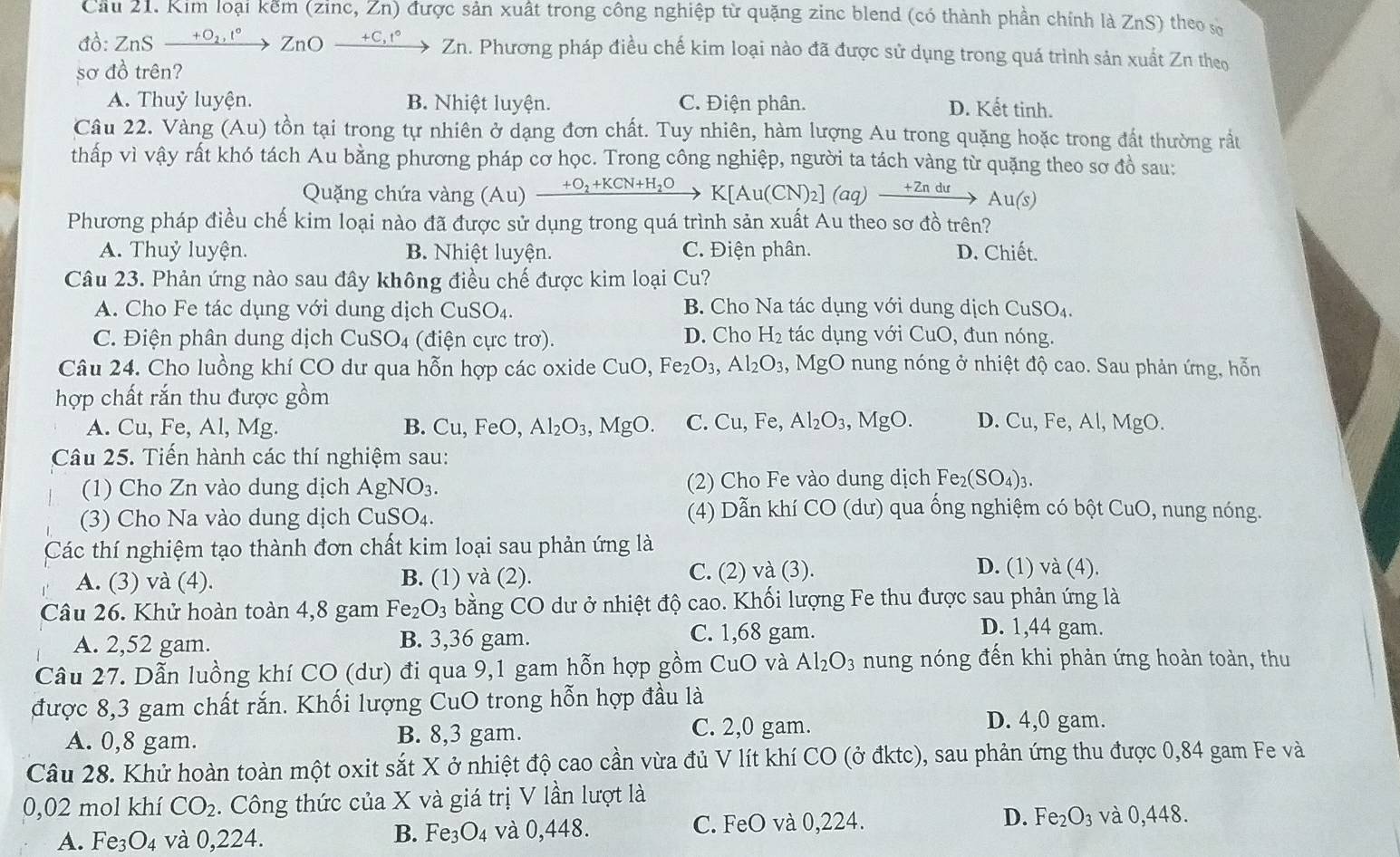 Cầu 21. Kim loại kểm (zinc, Zn) được sản xuất trong công nghiệp từ quặng zinc blend (có thành phần chính là ZnS) theo số
đồ: ZnS — +9n  ZnO — +c,!  Zn. Phương pháp điều chế kim loại nào đã được sử dụng trong quá trình sản xuất Zn theo
sơ đồ trên?
A. Thuỷ luyện. B. Nhiệt luyện. C. Điện phân. D. Kết tinh.
Câu 22. Vàng (Au) tồn tại trong tự nhiên ở dạng đơn chất. Tuy nhiên, hàm lượng Au trong quặng hoặc trong đất thường rầu
thấp vì vậy rất khó tách Au bằng phương pháp cơ học. Trong công nghiệp, người ta tách vàng từ quặng theo sơ đồ sau:
Quặng chứa vàng (Au) xrightarrow +O_2+KCN+H_2OK[Au(CN)_2](aq)xrightarrow +2nduAu(s)
Phương pháp điều chế kim loại nào đã được sử dụng trong quá trình sản xuất Au theo sơ đồ trên?
A. Thuỷ luyện. B. Nhiệt luyện. C. Điện phân. D. Chiết.
Câu 23. Phản ứng nào sau đây không điều chế được kim loại Cu?
A. Cho Fe tác dụng với dung dịch CuSO4. B. Cho Na tác dụng với dung dịch CuSO₄.
C. Điện phân dung dịch ( CuSO_4 (điện cực trơ). D. Cho H_2 tác dụng với CuO, đun nóng.
Câu 24. Cho luồng khí CO dư qua hỗn hợp các oxide CuO,Fe_2O_3,Al_2O_3,MgO nung nóng ở nhiệt độ cao. Sau phản ứng, hỗn
hợp chất rắn thu được gồm
A. Cu, Fe, Al, Mg. Cu,FeC ) Al_2O_3,MgO. C. Cu,F e. Al_2O_3 MgO. D. Cu,Fe,Al,MgO
B.
Câu 25. Tiến hành các thí nghiệm sau:
(1) Cho Zn vào dung dịch AgNO_3. (2) Cho Fe vào dung dịch F e_2(SO_4)_3.
(3) Cho Na vào dung dịch CuSO_4.
(4) Dẫn khí CO (dư) qua ống nghiệm có bột CuO, nung nóng.
Các thí nghiệm tạo thành đơn chất kim loại sau phản ứng là
A. (3) và (4). B. (1) và (2). C. (2) và (3).
D. (1) và (4).
Câu 26. Khử hoàn toàn 4,8 gam Fe_2O_3 bằng CO dư ở nhiệt độ cao. Khối lượng Fe thu được sau phản ứng là
A. 2,52 gam. B. 3,36 gam. C. 1,68 gam.
D. 1,44 gam.
Câu 27. Dẫn luồng khí CO (dư) đi qua 9,1 gam hỗn hợp gồm CuO và Al_2O_3 nung nóng đến khi phản ứng hoàn toàn, thu
được 8,3 gam chất rắn. Khối lượng CuO trong hỗn hợp đầu là
A. 0,8 gam. B. 8,3 gam.
C. 2,0 gam. D. 4,0 gam.
Câu 28. Khử hoàn toàn một oxit sắt X ở nhiệt độ cao cần vừa đủ V lít khí CO (ở đktc), sau phản ứng thu được 0,84 gam Fe và
0,02 mol khí CO_2 Công thức của X và giá trị V lần lượt là
A. Fe_3O_4 và 0,224. và 0,448. C. FeO và 0,224. D. Fe_2O_3 và 0,448.
B. Fe_3O_4