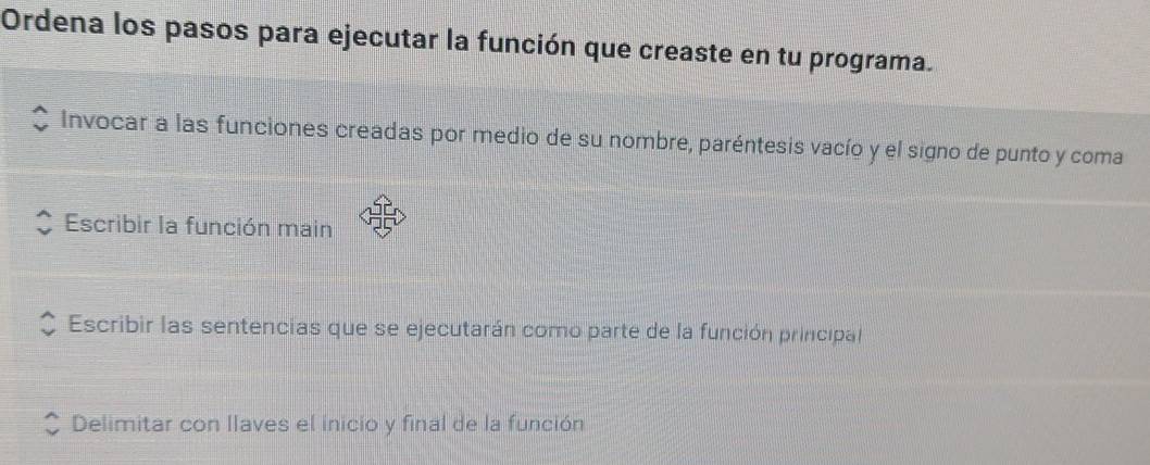 Ordena los pasos para ejecutar la función que creaste en tu programa. 
Invocar a las funciones creadas por medio de su nombre, paréntesis vacío y el signo de punto y coma 
Escribir la función main 
Escribir las sentencias que se ejecutarán como parte de la función principal 
Delimitar con Ilaves el inicio y final de la función