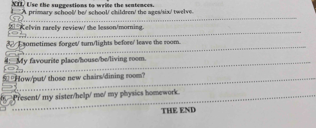 Use the suggestions to write the sentences. 
L. A primary school/ be/ school/ children/ the ages/six/ twelve. 
_ 
_ 
Kelvin rarely review/ the lesson/morning. 
_ 
_ 
_ 
_ 
sometimes forget/ turn/lights before/ leave the room. 
_ 
4. My favourite place/house/be/living room. 
_ 
_ 
_ 
_ 
_ 
How/put/ those new chairs/dining room? 
_ 
_ 
_ 
Present/ my sister/help/ me/ my physics homework. 
THE END