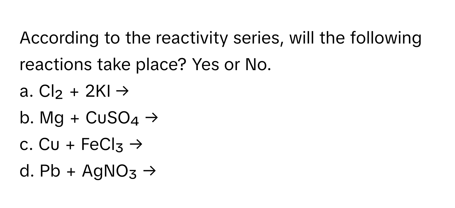 According to the reactivity series, will the following reactions take place? Yes or No.

a. Cl₂ + 2KI →
b. Mg + CuSO₄ →
c. Cu + FeCl₃ →
d. Pb + AgNO₃ →