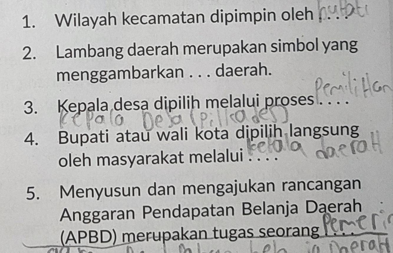 Wilayah kecamatan dipimpin oleh 
2. Lambang daerah merupakan simbol yang 
menggambarkan . . . daerah. 
3. Kepala desa dipilih melalui proses 
4. Bupati atau wali kota dipilih langsung 
oleh masyarakat melalui 
5. Menyusun dan mengajukan rancangan 
Anggaran Pendapatan Belanja Daerah 
(APBD) merupakan tugas seorang