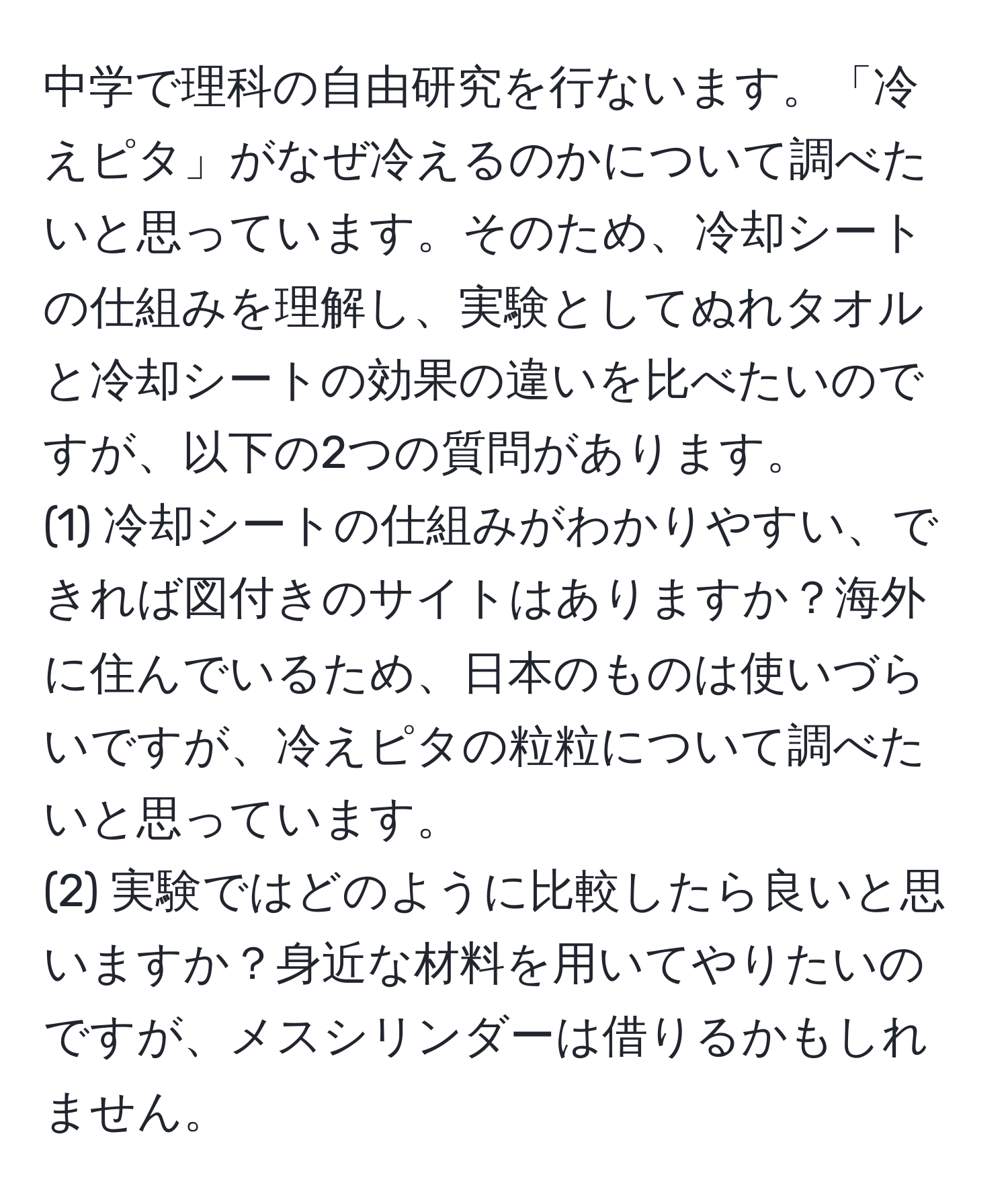 中学で理科の自由研究を行ないます。「冷えピタ」がなぜ冷えるのかについて調べたいと思っています。そのため、冷却シートの仕組みを理解し、実験としてぬれタオルと冷却シートの効果の違いを比べたいのですが、以下の2つの質問があります。  
(1) 冷却シートの仕組みがわかりやすい、できれば図付きのサイトはありますか？海外に住んでいるため、日本のものは使いづらいですが、冷えピタの粒粒について調べたいと思っています。  
(2) 実験ではどのように比較したら良いと思いますか？身近な材料を用いてやりたいのですが、メスシリンダーは借りるかもしれません。