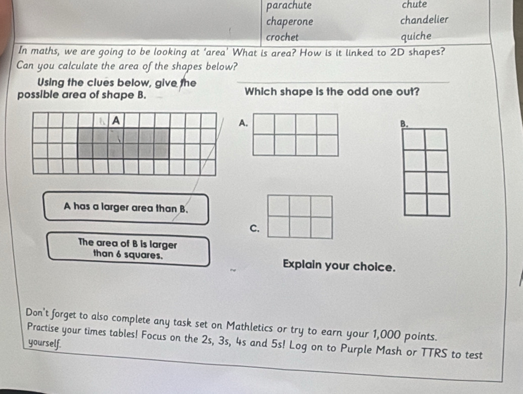 parachute chute 
chaperone chandelier 
crochet quiche 
In maths, we are going to be looking at ‘area’ What is area? How is it linked to 2D shapes? 
Can you calculate the area of the shapes below? 
Using the clues below, give the_ 
possible area of shape B. Which shape is the odd one out? 
A 
A. 
B. 
A has a larger area than B. 
C. 
The area of B is larger 
than 6 squares. Explain your choice. 
Don't forget to also complete any task set on Mathletics or try to earn your 1,000 points. 
Practise your times tables! Focus on the 2s, 3s, 4s and 5s! Log on to Purple Mash or TTRS to test 
yourself.