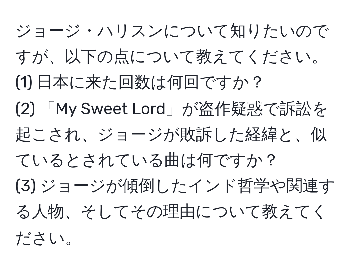 ジョージ・ハリスンについて知りたいのですが、以下の点について教えてください。  
(1) 日本に来た回数は何回ですか？  
(2) 「My Sweet Lord」が盗作疑惑で訴訟を起こされ、ジョージが敗訴した経緯と、似ているとされている曲は何ですか？  
(3) ジョージが傾倒したインド哲学や関連する人物、そしてその理由について教えてください。