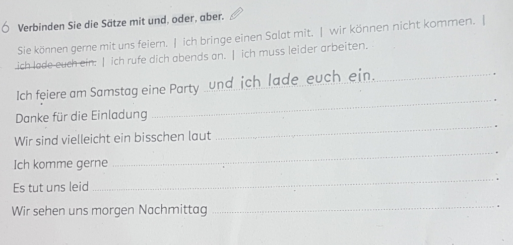 Verbinden Sie die Sätze mit und, oder, aber. 
Sie können gerne mit uns feiern. | ich bringe einen Salat mit. | wir können nicht kommen. | 
ich lade euch ein. | ich rufe dich abends an. | ich muss leider arbeiten. 
_ 
Ich feiere am Samstag eine Party _und ich lade euch ein._ 
Danke für die Einladung 
_ 
Wir sind vielleicht ein bisschen laut 
_ 
Ich komme gerne 
Es tut uns leid _. 
Wir sehen uns morgen Nachmittag 
_ 
.