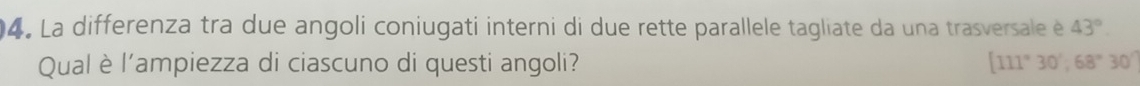 La differenza tra due angoli coniugati interni di due rette parallele tagliate da una trasversale é 43°
Qual è l'ampiezza di ciascuno di questi angoli? [111°30',68°30''