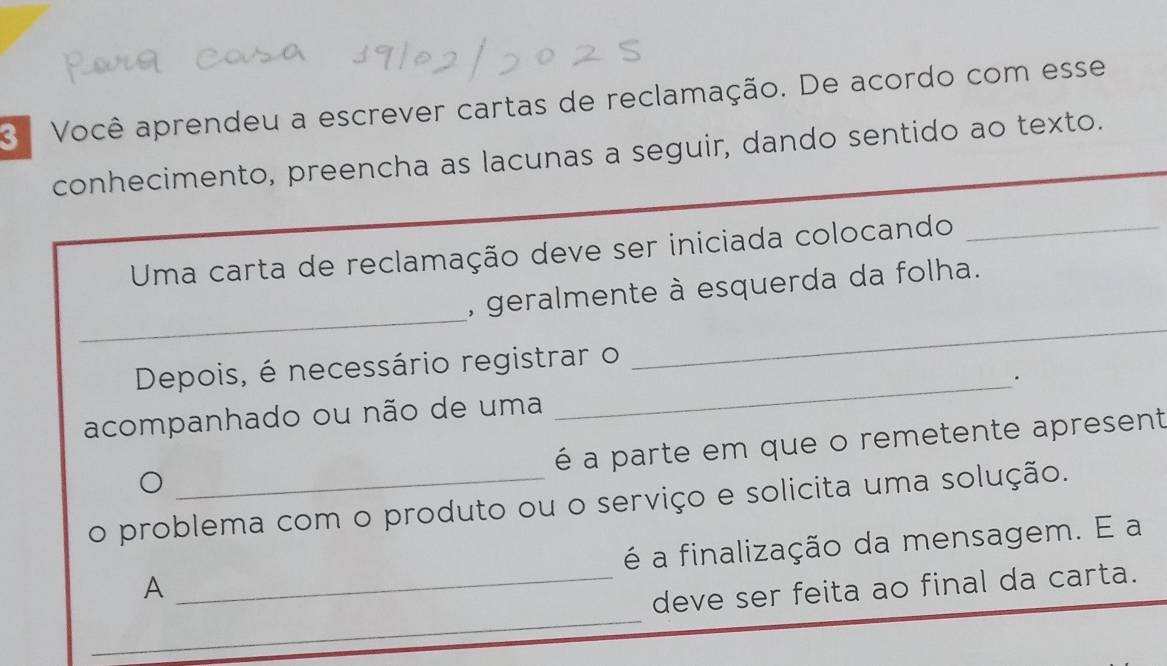 Você aprendeu a escrever cartas de reclamação. De acordo com esse 
conhecimento, preencha as lacunas a seguir, dando sentido ao texto. 
Uma carta de reclamação deve ser iniciada colocando_ 
_ 
_ 
, geralmente à esquerda da folha. 
Depois, é necessário registrar o 
_. 
acompanhado ou não de uma 
é a parte em que o remetente apresent 
o problema com o produto ou o serviço e solicita uma solução. 
é a finalização da mensagem. E a 
A 
_ 
_deve ser feita ao final da carta.