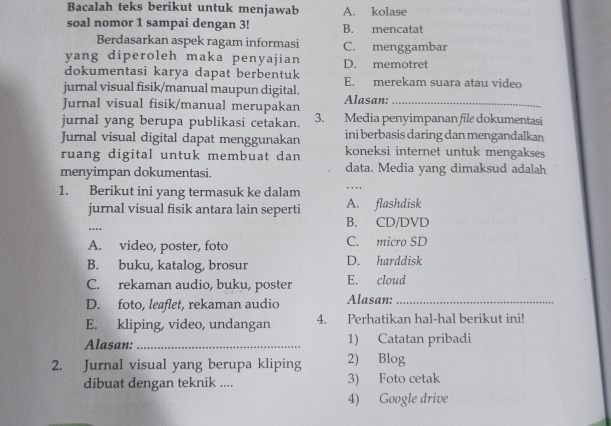 Bacalah teks berikut untuk menjawab A. kolase
soal nomor 1 sampai dengan 3! B. mencatat
Berdasarkan aspek ragam informasi C. menggambar
yang diperoleh maka penyajian D. memotret
dokumentasi karya dapat berbentuk
jurnal visual fisik/manual maupun digital. E. merekam suara atau video
Jurnal visual fisik/manual merupakan Alasan:_
jurnal yang berupa publikasi cetakan. 3. Media penyimpanan file dokumentasi
Jurnal visual digital dapat menggunakan ini berbasis daring dan mengandalkan
ruang digital untuk membuat dan koneksi internet untuk mengakses
menyimpan dokumentasi. data. Media yang dimaksud adalah
1. Berikut ini yang termasuk ke dalam
, , 
jurnal visual fisik antara lain seperti A. flashdisk
..
B. CD/DVD
A. video, poster, foto C. micro SD
B. buku, katalog, brosur D. harddisk
C. rekaman audio, buku, poster E. cloud
D. foto, leaflet, rekaman audio Alasan:_
E. kliping, video, undangan 4. Perhatikan hal-hal berikut ini!
Alasan: _1) Catatan pribadi
2. Jurnal visual yang berupa kliping 2) Blog
dibuat dengan teknik .... 3) Foto cetak
4) Google drive