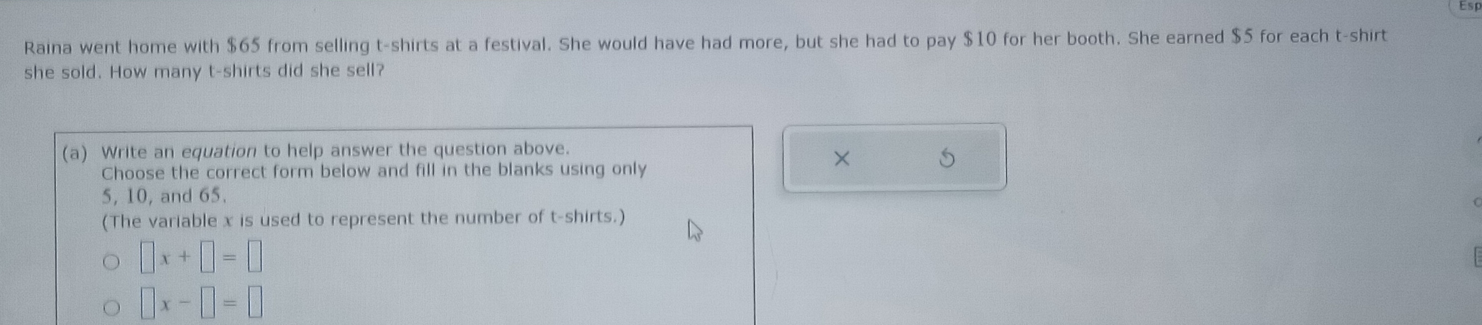 Raina went home with $65 from selling t-shirts at a festival. She would have had more, but she had to pay $10 for her booth. She earned $5 for each t-shirt
she sold. How many t-shirts did she sell?
(a) Write an equation to help answer the question above.
Choose the correct form below and fill in the blanks using only
×
5
5, 10, and 65.
(The variable x is used to represent the number of t-shirts.)
□ x+□ =□
□ x-□ =□