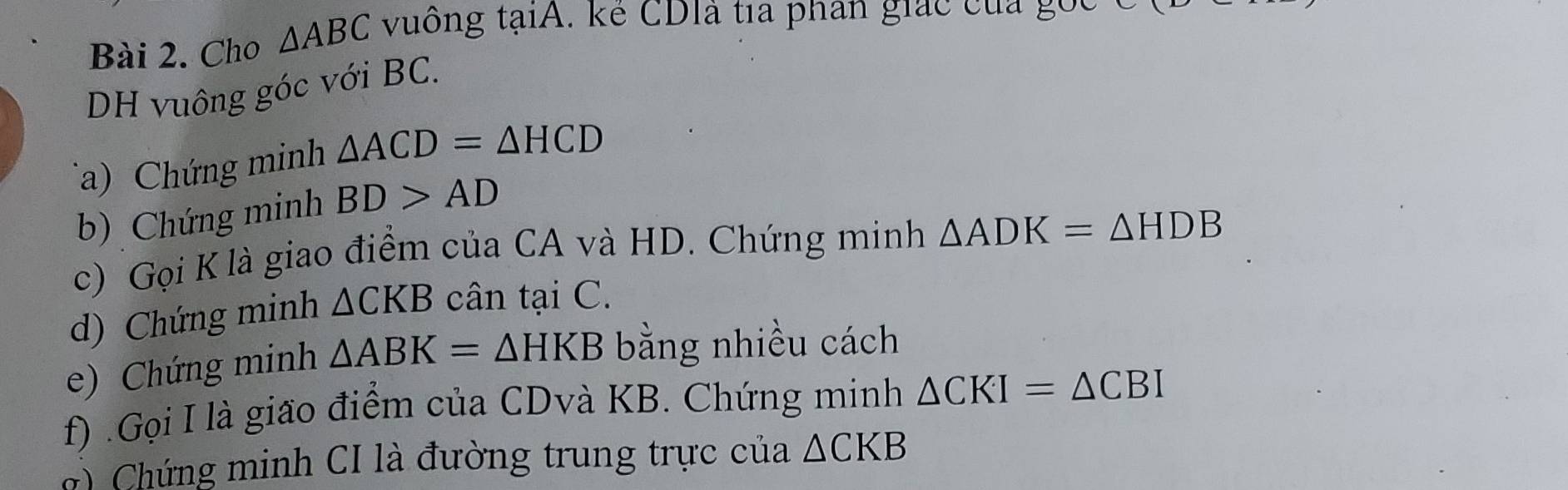 Cho △ ABC vuông taiA A. kể CDIà tía phân giác của gốc 
DH vuông góc với BC. 
a) Chứng minh △ ACD=△ HCD
b) Chứng minh BD>AD
c) Gọi K là giao điểm của CA và HD. Chứng minh △ ADK=△ HDB
d) Chứng minh △ CKB cân tại C. 
e) Chứng minh △ ABK=△ HKB bằng nhiều cách 
f) .Gọi I là gião điểm của CDvà KB. Chứng minh △ CKI=△ CBI
g Chứng minh CI là đường trung trực của △ CKB