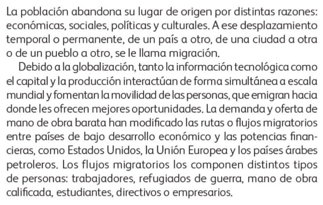 La población abandona su lugar de origen por distintas razones: 
económicas, sociales, políticas y culturales. A ese desplazamiento 
temporal o permanente, de un país a otro, de una ciudad a otra 
o de un pueblo a otro, se le llama migración. 
Debido a la globalización, tanto la información tecnológica como 
el capital y la producción interactúan de forma simultánea a escala 
mundial y fomentan la movilidad de las personas, que emigran hacia 
donde les ofrecen mejores oportunidades. La demanda y oferta de 
mano de obra barata han modificado las rutas o flujos migratorios 
entre países de bajo desarrollo económico y las potencias finan- 
cieras, como Estados Unidos, la Unión Europea y los países árabes 
petroleros. Los flujos migratorios los componen distintos tipos 
de personas: trabajadores, refugiados de guerra, mano de obra 
calificada, estudiantes, directivos o empresarios.