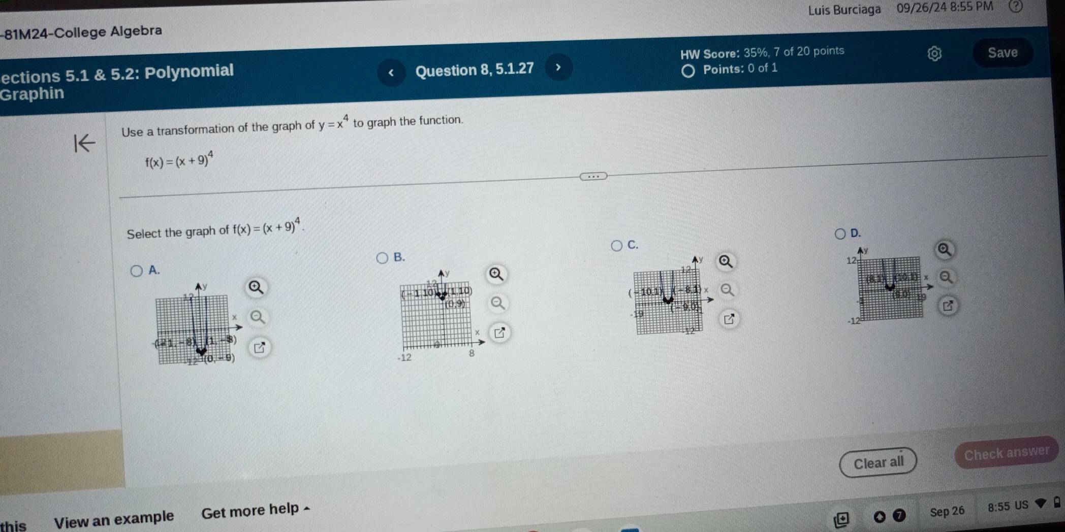 Luis Burciaga 09/26/24 8:55 PM
-81M24-College Algebra
ections 5.1 & 5.2: Polynomial HW Score: 35%, 7 of 20 points
Save
Question 8, 5.1.27 Points: 0 of 1
Graphin
Use a transformation of the graph of y=x^4 to graph the function.
f(x)=(x+9)^4
Select the graph of f(x)=(x+9)^4.
D.
C.
B.
12
A.
10.1
19
8
-12 8
Clear all Check answer
this View an example Get more help -
Sep 26 8:55 US