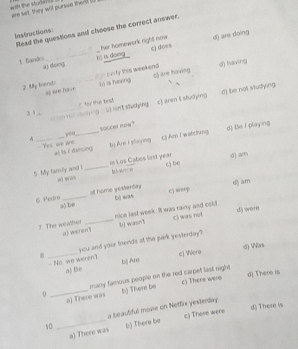 with the studen !
are set, they will pursue them I0
Read the questions and choose the correct answer.
Instructions:
her homework right now. d) are doing
a) doing _h) is doing c) does
1. Sandra
perty this weekend.
d) having
a) are have c) are having
2. My friends __b) is having
_a) sm not studying b) isn't studying c) aren't studying d) be not studying
for the test
3 1
4 _you_ soccer now?
-Yes we are b) Are t playing c) Am / watching d) Be / playing
a) ls / dancing
5. My famly and l _in Los Cabos last year
d) am
a) was b),wore c) be
6. Pedro _at home yesterday c) wery d) am
a) be b) was
7 The weather _nice last week. It was rainy and cold.
a) weren't b) wasn1 c) was not d) were
B _you and your friends at the park yesterday?
d) Was
a Be c) Were
- No. we weren1. b) Are
d) There is
many famous people on the red carpel last night .
_a) There was b) There be c) There were
9
a beautiful movie on Netflix yesterday
10 _d) There is
c) There were
a) There was b) There be