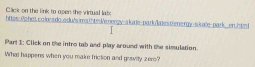 Click on the link to open the virtual lab: 
https://phet.colorado.edu/sims/html/energy-skate-park/latest/energy-skate-park_en.html 
Part 1: Click on the intro tab and play around with the simulation. 
What happens when you make friction and gravity zero?