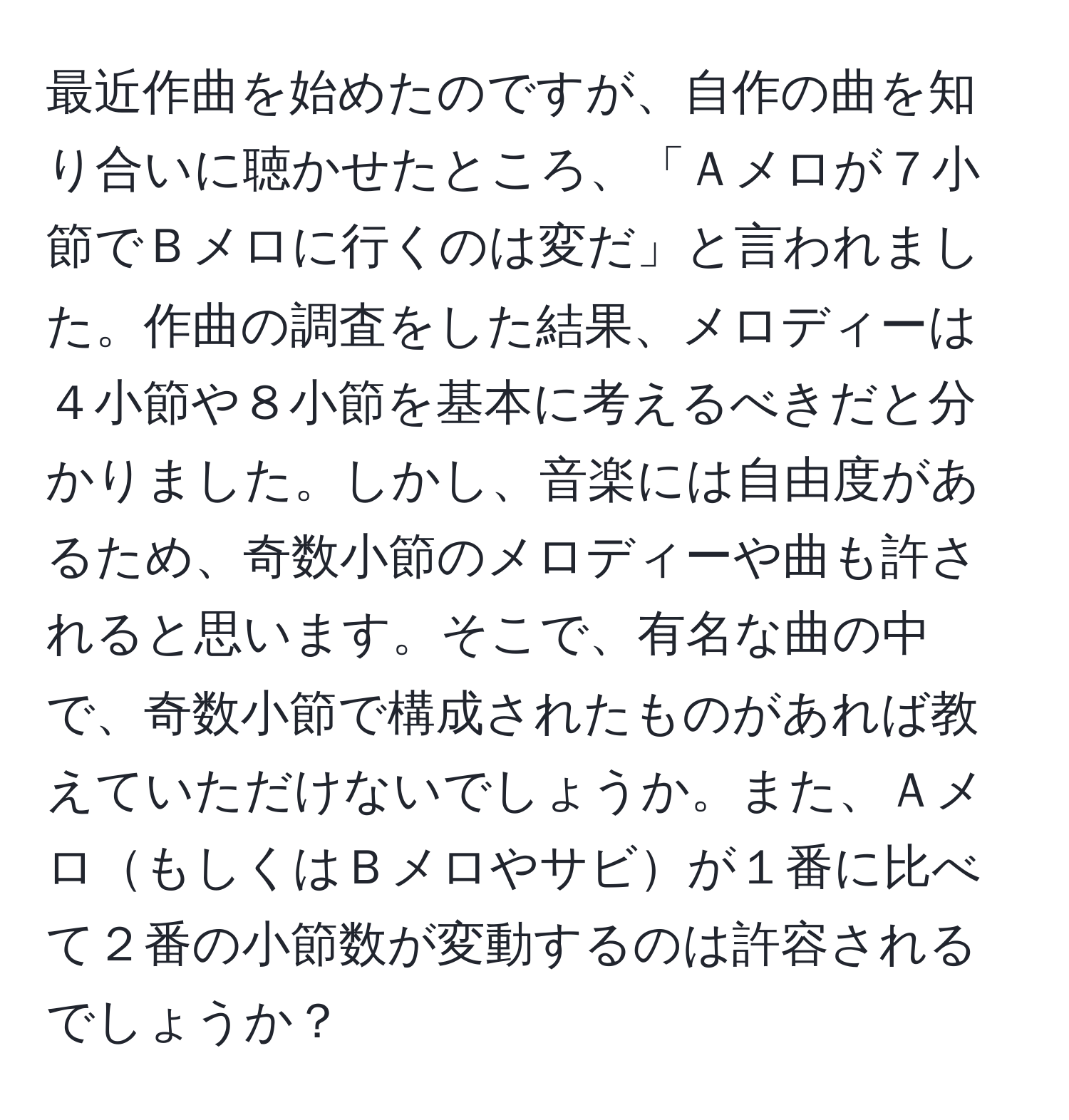 最近作曲を始めたのですが、自作の曲を知り合いに聴かせたところ、「Ａメロが７小節でＢメロに行くのは変だ」と言われました。作曲の調査をした結果、メロディーは４小節や８小節を基本に考えるべきだと分かりました。しかし、音楽には自由度があるため、奇数小節のメロディーや曲も許されると思います。そこで、有名な曲の中で、奇数小節で構成されたものがあれば教えていただけないでしょうか。また、ＡメロもしくはＢメロやサビが１番に比べて２番の小節数が変動するのは許容されるでしょうか？