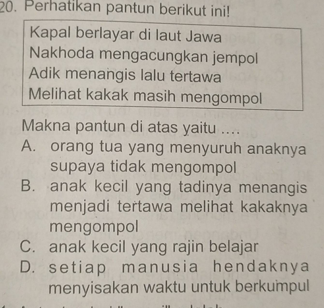 Perhatikan pantun berikut ini!
Kapal berlayar di laut Jawa
Nakhoda mengacungkan jempol
Adik menangis lalu tertawa
Melihat kakak masih mengompol
Makna pantun di atas yaitu ....
A. orang tua yang menyuruh anaknya
supaya tidak mengompol
B. anak kecil yang tadinya menangis
menjadi tertawa melihat kakaknya
mengompol
C. anak kecil yang rajin belajar
D. setiap manusia hendaknya
menyisakan waktu untuk berkumpul