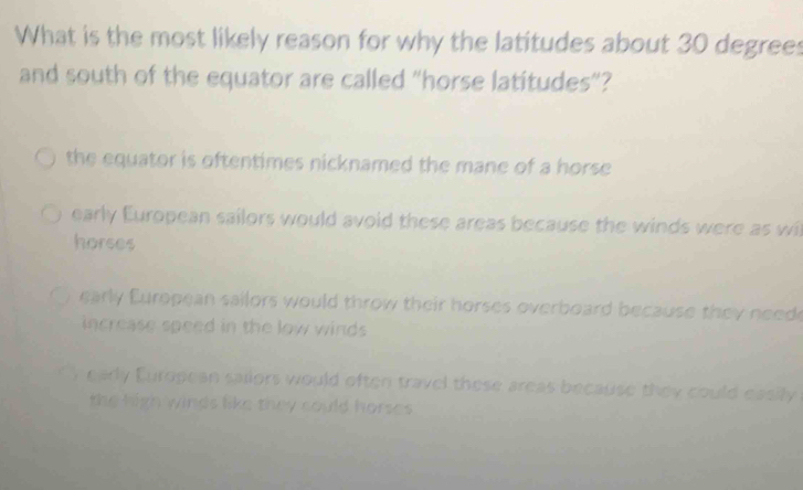 What is the most likely reason for why the latitudes about 30 degrees
and south of the equator are called "horse latitudes"?
the equator is oftentimes nicknamed the mane of a horse
early European sailors would avoid these areas because the winds were as wl
horses
early European sailors would throw their horses overboard because they need
increase speed in the low winds
( ) early European sailors would often travel these areas because they could easily
the high winds like they could horses.