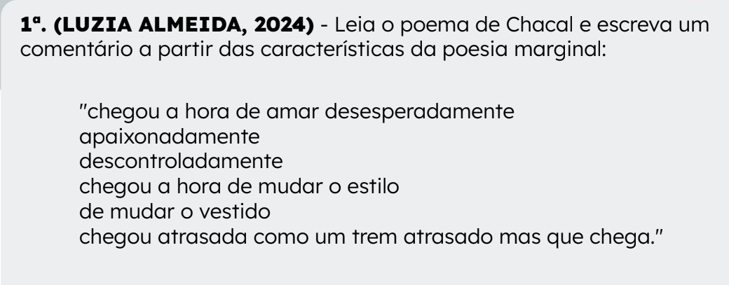 1^a . (LUZIA ALMEIDA, 2024) - Leia o poema de Chacal e escreva um
comentário a partir das características da poesia marginal:
''chegou a hora de amar desesperadamente
apaixonadamente
descontroladamente
chegou a hora de mudar o estilo
de mudar o vestido
chegou atrasada como um trem atrasado mas que chega.”