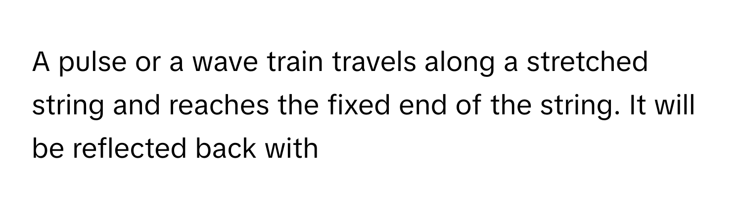 A pulse or a wave train travels along a stretched string and reaches the fixed end of the string. It will be reflected back with