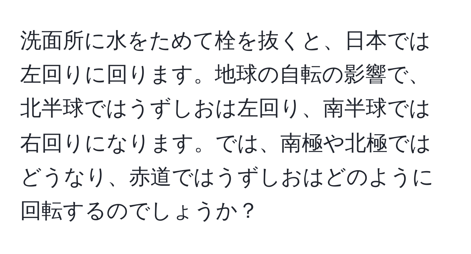 洗面所に水をためて栓を抜くと、日本では左回りに回ります。地球の自転の影響で、北半球ではうずしおは左回り、南半球では右回りになります。では、南極や北極ではどうなり、赤道ではうずしおはどのように回転するのでしょうか？