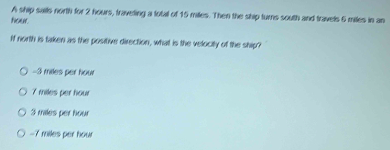 A ship sails north for 2 hours, traveting a total of 15 miles. Then the ship turns south and travels 6 miles in an
Nour.
If north is taken as the positive direction, what is the velocity of the ship?
-3 miles per hour
7 miles per hour
3 miles per hour
-7 miles per hour