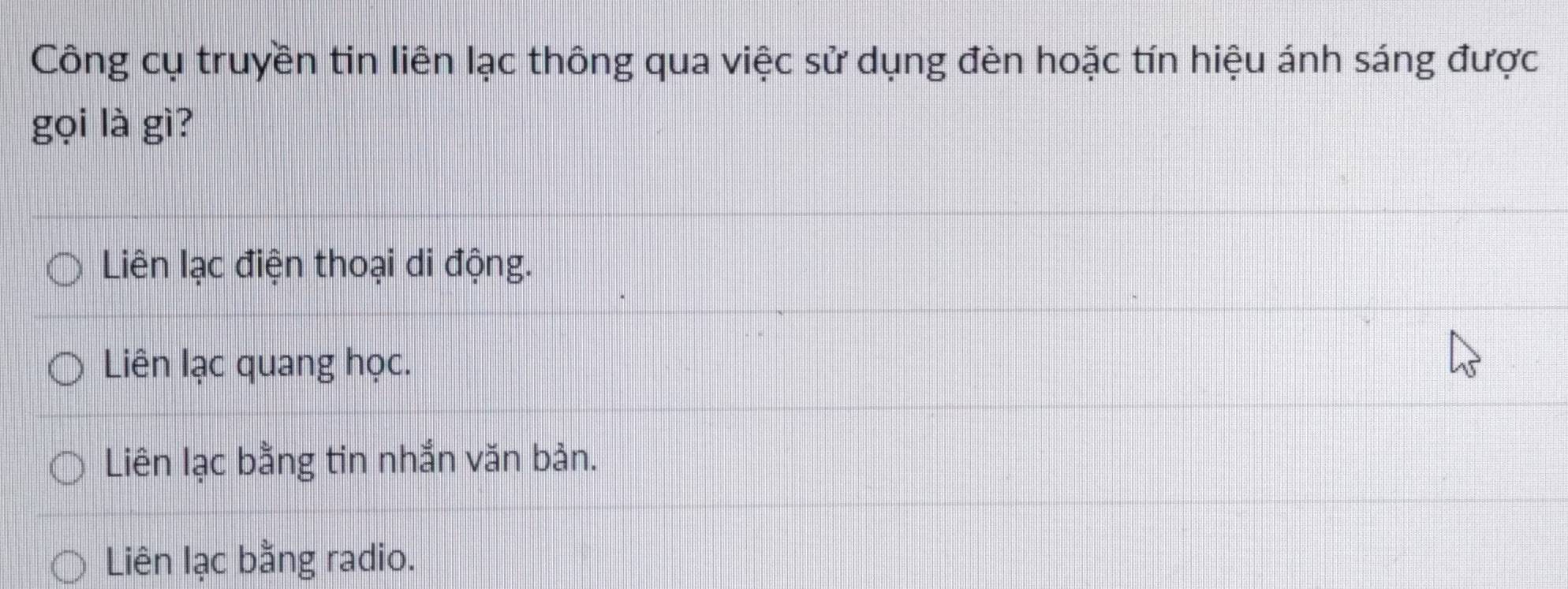 Công cụ truyền tin liên lạc thông qua việc sử dụng đèn hoặc tín hiệu ánh sáng được
gọi là gì?
Liên lạc điện thoại di động.
Liên lạc quang học.
Liên lạc bằng tin nhắn văn bản.
Liên lạc bằng radio.