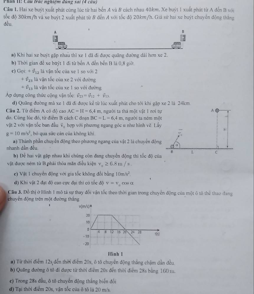 Phan II: Cầu trác nghiệm đủng sai (4 cáu)
Câu 1. Hai xe buýt xuất phát cùng lúc từ hai bến A và B cách nhau 40km. Xe buýt 1 xuất phát từ A đến B với
tốc độ 30km/h và xe buýt 2 xuất phát từ B đến A với tốc độ 20km/h. Giả sử hai xe buýt chuyển động thắng
đều.
1
A
B
a) Khi hai xe buýt gặp nhau thì xe 1 đã đi được quãng đường dài hơn xe 2.
b) Thời gian để xe buýt 1 đi từ bến A đến bến B là 0,8 giờ.
c) Gọi: +vector v_12 là vận tốc của xe 1 so với 2
+vector v_23 là vận tốc của xe 2 với đường
+vector v_13 à vận tốc của xe 1 so với đường
Áp dụng công thức cộng vận tốc: vector v_23=vector v_12+vector v_13.
d) Quãng đường mà xe 1 đã đi được kể từ lúc xuất phát cho tới khi gặp xe 2 là 24km.
Câu 2. Từ điểm A có độ cao AC=H=6,4m 1, người ta thá một vật 1 rơi tự A
do. Cùng lúc đó, từ điểm B cách C đoạn BC=L=6,4m , người ta ném một
vật 2 với vận tốc ban đầu vector v_0 hợp với phương ngang góc α như hình vẽ. Lấy
H
g=10m/s^2 , bỏ qua sức cản của không khí,
a) Thành phần chuyển động theo phương ngang của vật 2 là chuyển động
nhanh dần đều.
α
B
c
b) Để hai vật gặp nhau khi chúng còn đang chuyển động thì tốc độ của
vật được ném từ B phải thỏa mãn điều kiện v_0≥ 6.8m/s.
c) Vật 1 chuyển động với gia tốc không đổi bằng 10m/s^2.
d) Khi vật 2 đạt độ cao cực đại thi có tốc độ v=v_parallel cos alpha
Câu 3. Đồ thị ở Hình 1 mô tả sự thay đổi vận tốc theo thời gian trong chuyển động của một ô tô thể thao dang
chuyển động trên một đường thắng
Hình 1
a) Từ thời điểm 12s đến thời điểm 20s, ô tô chuyển động thắng chậm dần đều.
b) Quãng đường ô tô đi được từ thời diểm 20s đến thời điểm 28s bằng 160 m.
c) Trong 28s đầu, ô tô chuyển động thắng biến đổi
d) Tại thời điểm 20s, vận tốc của ô tô là 20 m/s.