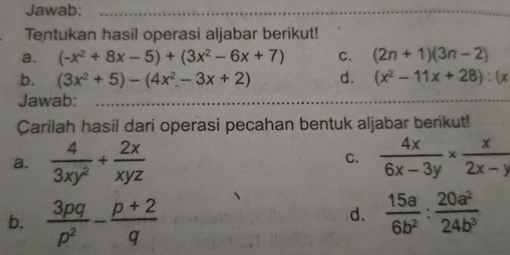 Jawab: 
Tentukan hasil operasi aljabar berikut! 
a. (-x^2+8x-5)+(3x^2-6x+7) C. (2n+1)(3n-2)
b. (3x^2+5)-(4x^2-3x+2) d. (x^2-11x+28):(x
Jawab: 
Carilah hasil dari operasi pecahan bentuk aljabar berikut! 
a.  4/3xy^2 + 2x/xyz 
C.  4x/6x-3y *  x/2x-y 
b.  3pq/p^2 - (p+2)/q 
d.  15a/6b^2 : 20a^2/24b^3 