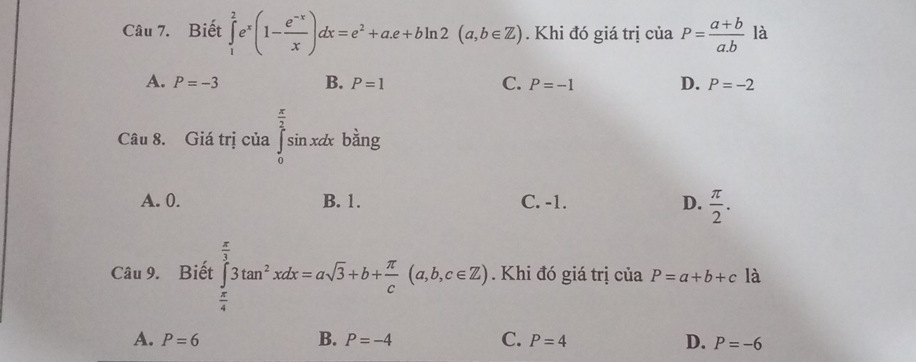 Biết ∈tlimits _1^(2e^x)(1- (e^(-x))/x )dx=e^2+a.e+bln 2(a,b∈ Z). Khi đó giá trị của P= (a+b)/a.b  là
A. P=-3 B. P=1 C. P=-1 D. P=-2
Câu 8. Giá trị của ∈tlimits _0^((frac π)2)sin xdx bàng
A. 0. B. 1. C. -1. D.  π /2 . 
Câu 9. Biết ∈tlimits _ π /4 ^ π /3 3tan^2xdx=asqrt(3)+b+ π /c (a,b,c∈ Z). Khi đó giá trị của P=a+b+c là
A. P=6 B. P=-4 C. P=4 D. P=-6