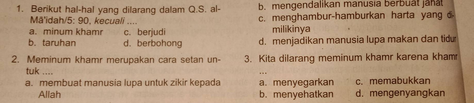 Berikut hal-hal yang dilarang dalam Q.S. al- b. mengendalikan manusia berbuat jahat
Mā'idah/5: 90, kecuali _c. menghambur-hamburkan harta yang di-
a. minum khamr c. berjudi
milikinya
b. taruhan d. berbohong d. menjadikan manusia lupa makan dan tidur
2. Meminum khamr merupakan cara setan un- 3. Kita dilarang meminum khamr karena khamr
tuk ....
a. membuat manusia lupa untuk zikir kepada a. menyegarkan c. memabukkan
Allah b. menyehatkan d. mengenyangkan