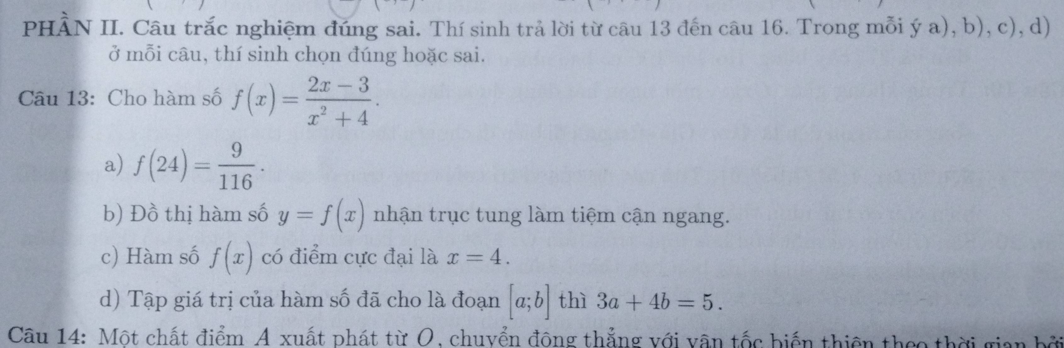 PHÀN II. Câu trắc nghiệm đúng sai. Thí sinh trả lời từ câu 13 đến câu 16. Trong mỗi ý a), b), c), d) 
ở mỗi câu, thí sinh chọn đúng hoặc sai. 
Câu 13: Cho hàm số f(x)= (2x-3)/x^2+4 . 
a) f(24)= 9/116 ·
b) Đồ thị hàm số y=f(x) nhận trục tung làm tiệm cận ngang. 
c) Hàm số f(x) có điểm cực đại là x=4. 
d) Tập giá trị của hàm số đã cho là đoạn [a;b] thì 3a+4b=5. 
Câu 14: Một chất điểm A xuất phát từ O, chuyển đông thẳng với vận tốc biến thiên theo thời giai