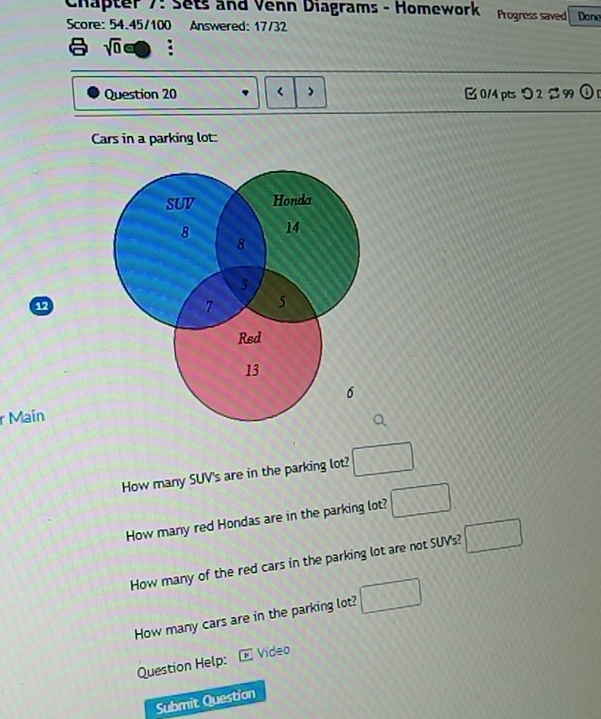 Chapter 7: Sets and Venn Diagrams - Homework Progress saved Done
Score: 54.45/100 Answered: 17/32
sqrt(0)oplus : 
Question 20 < 0/4 pts つ 2 % 99 odot 
Cars in a parking lot:
6
r Maín
How many SUV's are in the parking lot? □ 
How many red Hondas are in the parking lot? □ 
How many of the red cars in the parking lot are not SUV's? □ 
How many cars are in the parking lot? □ 
Question Help: Video
Submit Question