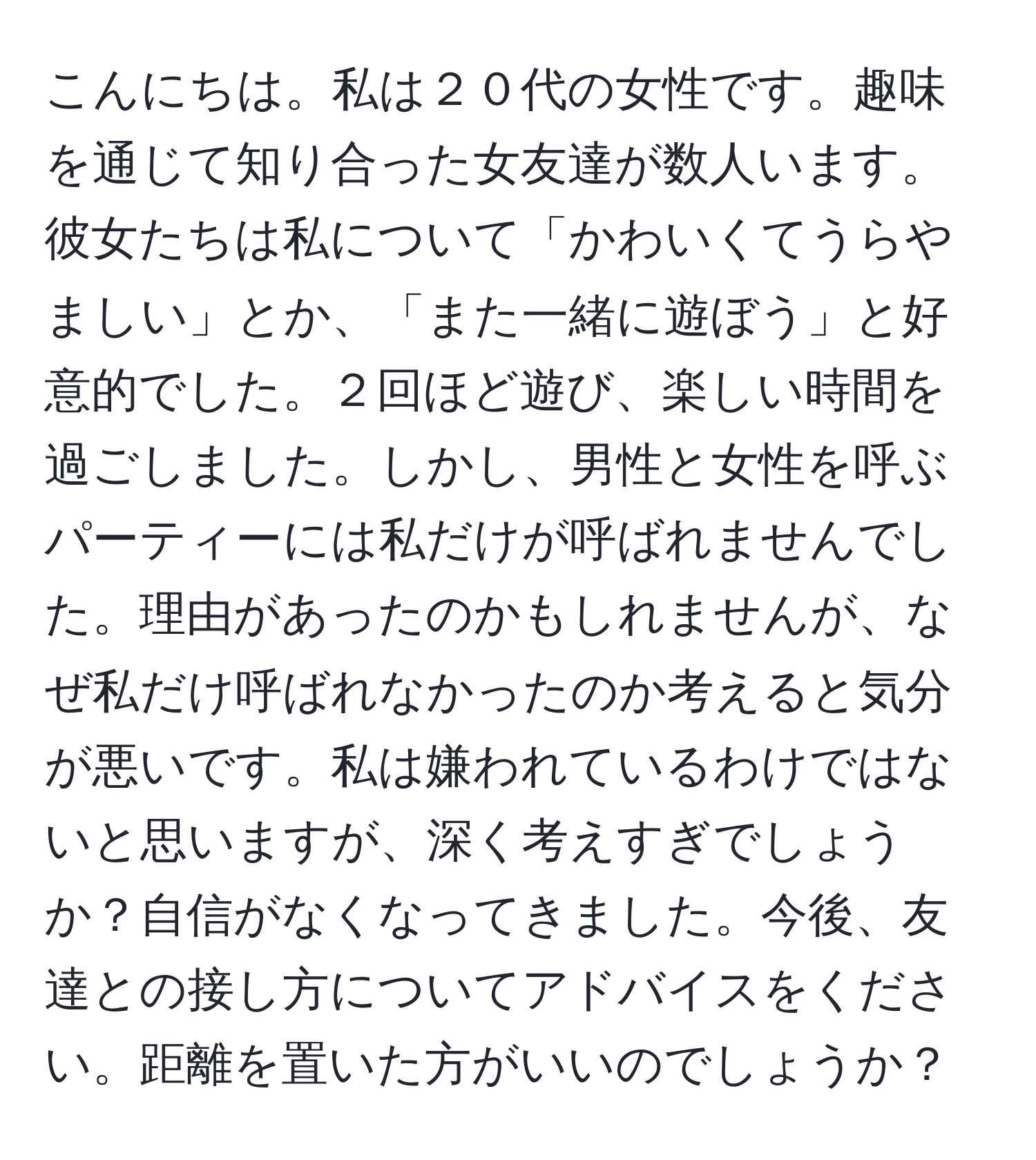 こんにちは。私は２０代の女性です。趣味を通じて知り合った女友達が数人います。彼女たちは私について「かわいくてうらやましい」とか、「また一緒に遊ぼう」と好意的でした。２回ほど遊び、楽しい時間を過ごしました。しかし、男性と女性を呼ぶパーティーには私だけが呼ばれませんでした。理由があったのかもしれませんが、なぜ私だけ呼ばれなかったのか考えると気分が悪いです。私は嫌われているわけではないと思いますが、深く考えすぎでしょうか？自信がなくなってきました。今後、友達との接し方についてアドバイスをください。距離を置いた方がいいのでしょうか？