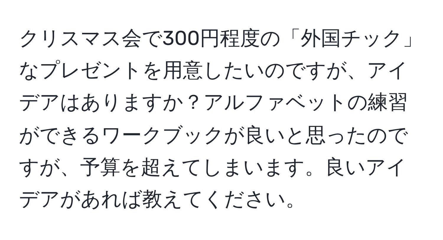 クリスマス会で300円程度の「外国チック」なプレゼントを用意したいのですが、アイデアはありますか？アルファベットの練習ができるワークブックが良いと思ったのですが、予算を超えてしまいます。良いアイデアがあれば教えてください。