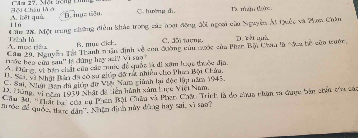 Một trong những 
Bội Châu là ở
A. kết quả. B. mục tiêu. C. hướng đi. D. nhận thức.
116
Câu 28. Một trong những điểm khác trong các hoạt động đối ngoại của Nguyễn Ái Quốc và Phan Châu
Trinh là C. đối tượng. D. kết quả.
A. mục tiêu.
B. mục đích.
Câu 29. Nguyễn Tất Thành nhận định về con đường cứu nước của Phan Bội Châu là “đưa hồ cửa trước,
rước beo cửa sau” là đúng hay sai? Vì sao?
A. Đúng, vì bản chất của các nước đế quốc là đi xâm lược thuộc địa.
B. Sai, vì Nhật Bản đã có sự giúp đỡ rất nhiều cho Phan Bội Châu.
C. Sai, Nhật Bản đã giúp đỡ Việt Nam giành lại độc lập năm 1945.
D. Đúng, vì năm 1939 Nhật đã tiến hành xâm lược Việt Nam,
Câu 30. “Thất bại của cụ Phan Bội Châu và Phan Châu Trinh là do chưa nhận ra được bản chất của các
nước đế quốc, thực dân''. Nhận định này đúng hay sai, vì sao?