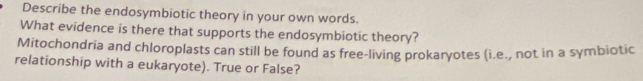 Describe the endosymbiotic theory in your own words. 
What evidence is there that supports the endosymbiotic theory? 
Mitochondria and chloroplasts can still be found as free-living prokaryotes (i.e., not in a symbiotic 
relationship with a eukaryote). True or False?