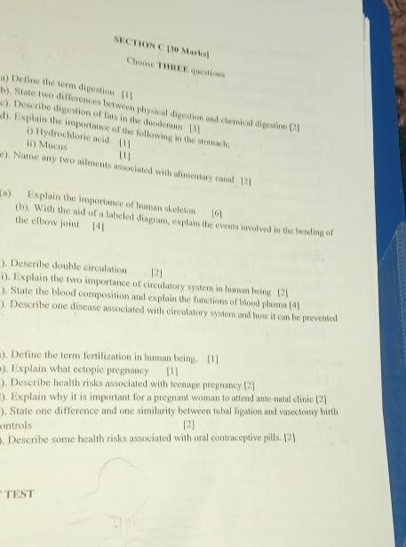 Choose THREE questions 
a) Define the term digestion [1] 
b). State two differences between physical digestion and chemical digestion [2 
c). Describe digestion of fats in the duodenum [3] 
d). Explain the importance of the following in the stomach; 
i) Hydrochloric acid [1] 
ii) Mucus [ 1 ] 
e). Name any two ailments associated with alimentary canal [2] 
(a). Explain the importance of human skeleton [6] 
(b). With the aid of a labeled diagram, explain the events involved in the bending of 
the elbow joint [4] 
). Describe double circulation [2] 
i). Explain the two importance of circulatory system in human being [2] 
). State the blood composition and explain the functions of blood plasma [4] 
). Describe one disease associated with circulatory system and how it can be prevented 
). Define the term fertilization in human being. [1] 
). Explain what ectopic pregnancy [1] 
). Describe health risks associated with teenage pregnancy [2] 
). Explain why it is important for a pregnant woman to attend ante-natal clinic [2] 
). State one difference and one similarity between tubal ligation and vasectomy birth 
ontrols [2] 
. Describe some health risks associated with oral contraceptive pills. [2] 
TEST