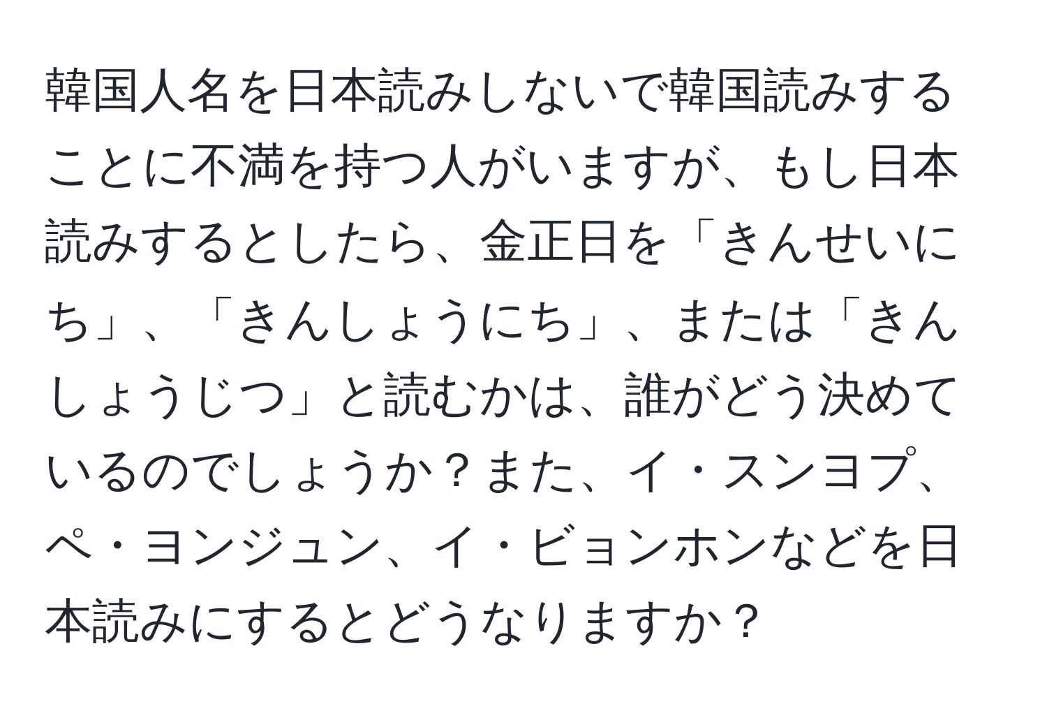 韓国人名を日本読みしないで韓国読みすることに不満を持つ人がいますが、もし日本読みするとしたら、金正日を「きんせいにち」、「きんしょうにち」、または「きんしょうじつ」と読むかは、誰がどう決めているのでしょうか？また、イ・スンヨプ、ペ・ヨンジュン、イ・ビョンホンなどを日本読みにするとどうなりますか？