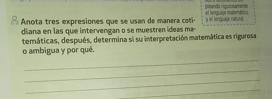 pleando rigurosamente 
el lenguaje matemático 
Anota tres expresiones que se usan de manera coti- y el lenguaje natural. 
diana en las que intervengan o se muestren ideas ma- 
temáticas, después, determina si su interpretación matemática es rigurosa 
o ambigua y por qué. 
_ 
_ 
_ 
_