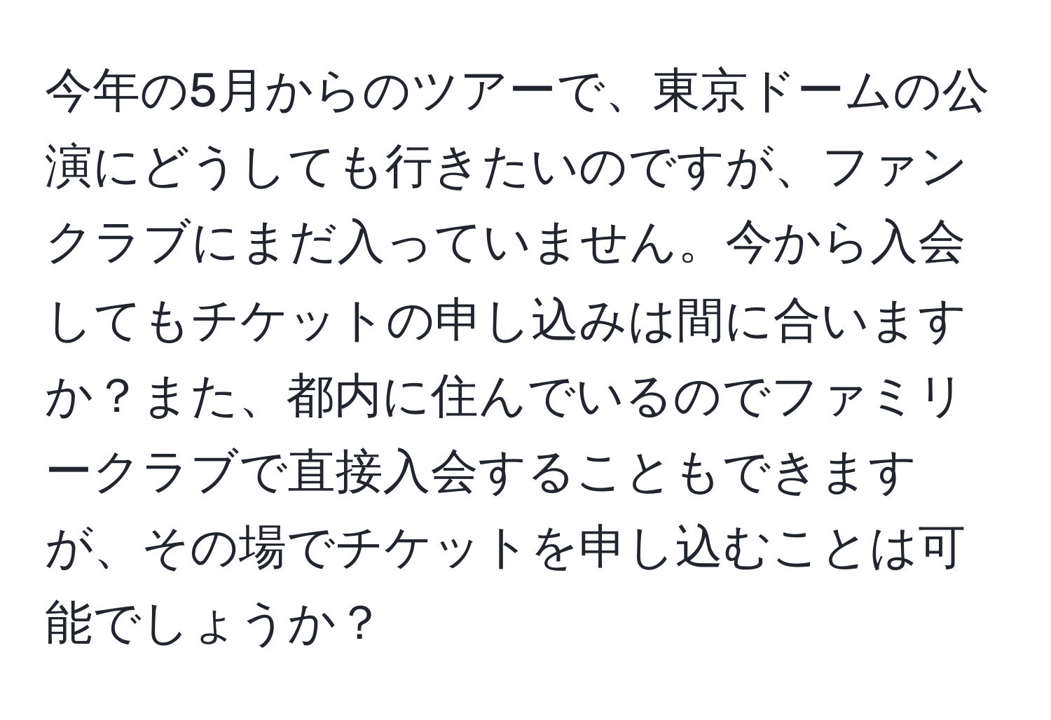 今年の5月からのツアーで、東京ドームの公演にどうしても行きたいのですが、ファンクラブにまだ入っていません。今から入会してもチケットの申し込みは間に合いますか？また、都内に住んでいるのでファミリークラブで直接入会することもできますが、その場でチケットを申し込むことは可能でしょうか？