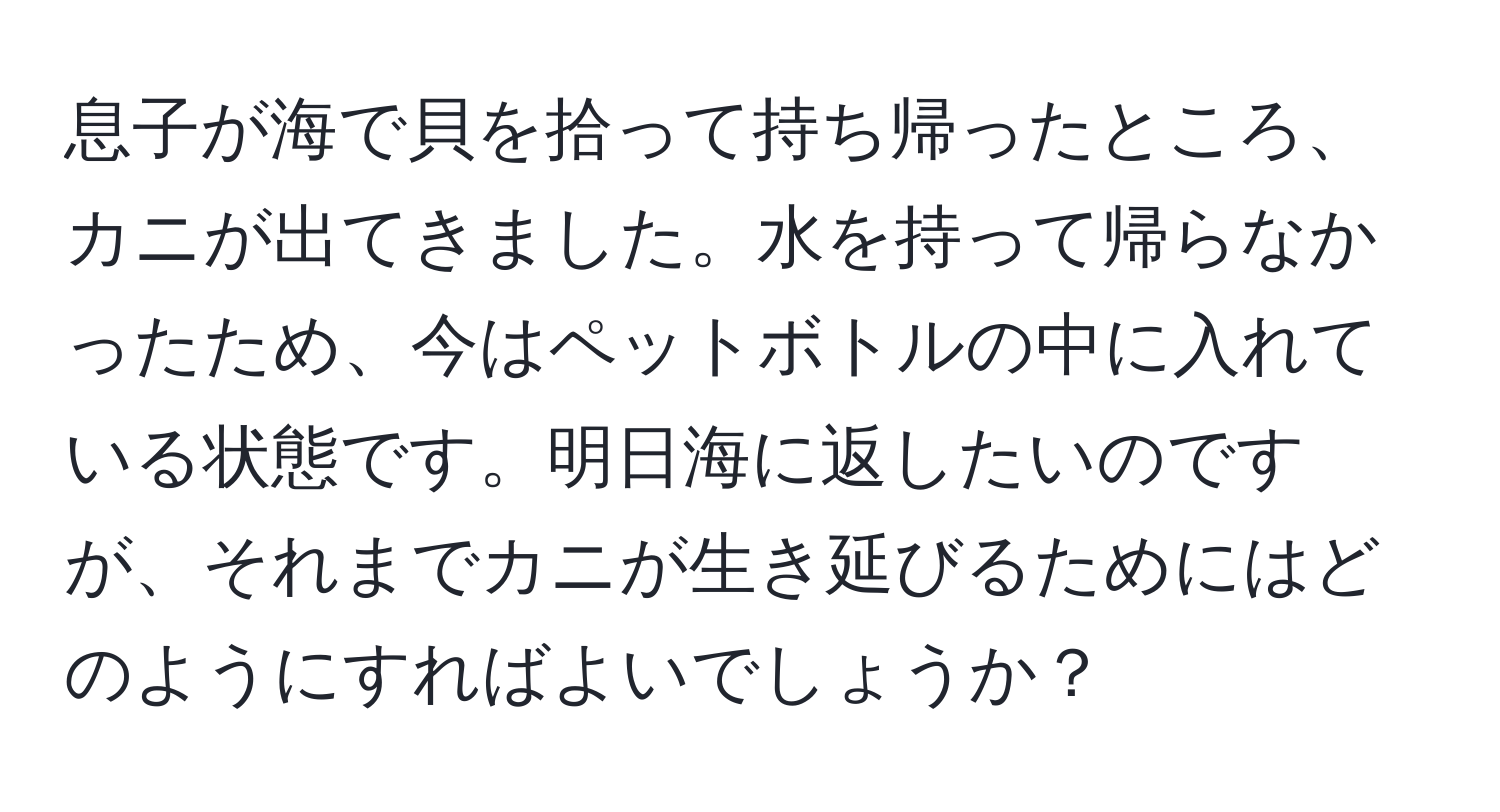 息子が海で貝を拾って持ち帰ったところ、カニが出てきました。水を持って帰らなかったため、今はペットボトルの中に入れている状態です。明日海に返したいのですが、それまでカニが生き延びるためにはどのようにすればよいでしょうか？