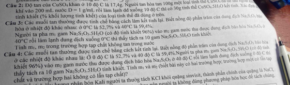 Câu 2:Dhat  tan của C SO_4 khan ở 10 độ C là 17,4g. Người tan hòa tan 100g một loại tỉnh thể CuSO, đã để la n gà 
khí vào 200 mL nước D=1 g/mL rồi làm lạnh dd xuống 10 độ C thì có 30g tỉnh thể CuSO_4.5H_2O
tinh khiết (% khối lượng tỉnh khết) của loại tinh thể đã dùng ở trên.
Câu 3: Các muối tan thường được tinh chế bằng cách làm kết tinh lại. Biết nồng độ phản trăm của dung dịch Na_2S_2O_3 bắo
hòa ở nhiệt độ khác nhau: ở 0°C là 5 2. 7% và 40°C là 59.4 %.
Người ta pha m_1 gam Na S_2O_3.5H_2O co độ inh  hiết 96%) vào m2 gam nước thu được dung dịch bão hòa Na_2S_2O_4b
40°C rồi làm lạnh dung dịch xuống 0°C thì thấy tách ra 10 gam 1 Na_2S_2O_25H_2O tinh khiết.
Tính m_1 .m_2 trong trường hợp tạp chất không tan trong nước y bāo hòa
Câu 4: Các muối tan thường được tỉnh chế bằng cách kết tinh lại. Biết nồng độ phần trăm của dung dịch 1 Na_2S_2O_3 (có độ tình
ở các nhiệt độ khác nhau là: Ở 0 độ C là 52,7% và 40 độ C là 59,4%.Người ta pha mị gam Na; S_2O_3.5H_2O
khiết 96%) vào m_2 gam nước thu được dung dịch bão hòa Na_2S_2O_3 ở 40 độ C rồi làm lạnh dung địch xuống 0 độ C thị
chất và trường hợp hai không có lẫn tạp chất)? Na_2S_2O_3.5H_2O tinh khiết. Tính m_1 và m_2 (biết bi này có hai trường hợp; trường hợp một có lần tạp
thấy tách ra 10 gam
ương nhận bón Kali người ta thườg tách KCI khỏi quặng sinvisit, thành phần chính của quặng là NaCl,
nên người ta không dùng phương pháp hóa học để tách chúng