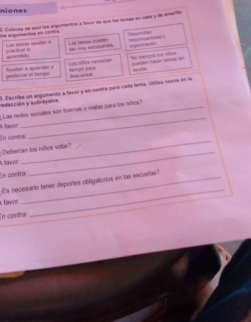 niones 
2. Colorea de azul los argumentos a favor de que las tareas en casa y de amarílio 
los argumentos en contra. 
Deisarrolian 
Las tareas ayudan a Las tareas pueden responsabilidad y 
practicar lo 
ser muy estresantes. organización. 
aprendido. 
Ayudan a aprender a Los niños necesitan No siempre los níños 
gestionar el tiempo. tiempo para pueden hacer tareas sin. 
descansar. ayuda. 
3. Escribe un argumento a favor y en contra para cada tema. Utiliza nexos en la 
redacción y subráyalos. 
y Las redes sociales son buenas o malas para los niños? 
A favor: 
_ 
En contra: 
_ 
Deberían los niños votar? 
A favor: 
En contra: 
_ 
Es necesario tener deportes obligatorios en las escuelas? 
A favor: 
En contra: 
_