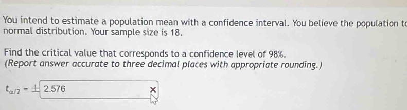 You intend to estimate a population mean with a confidence interval. You believe the population to 
normal distribution. Your sample size is 18. 
Find the critical value that corresponds to a confidence level of 98%. 
(Report answer accurate to three decimal places with appropriate rounding.)
t_a/2=± 2.576
×