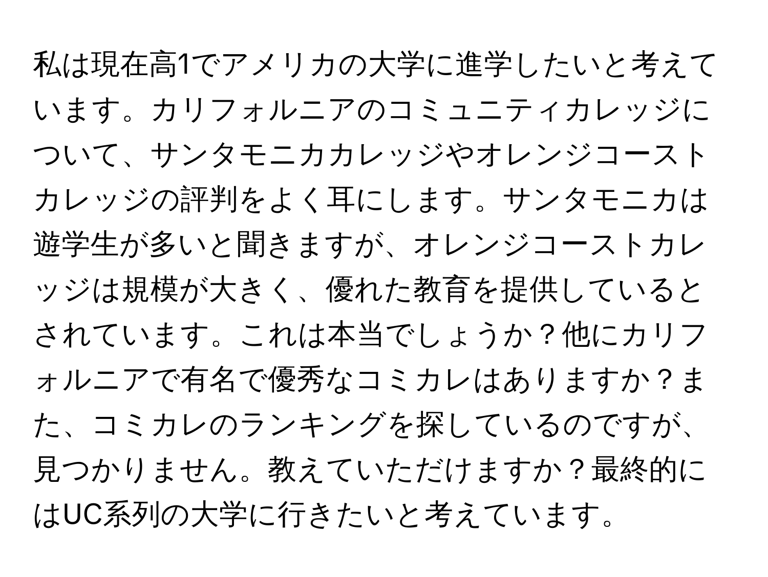 私は現在高1でアメリカの大学に進学したいと考えています。カリフォルニアのコミュニティカレッジについて、サンタモニカカレッジやオレンジコーストカレッジの評判をよく耳にします。サンタモニカは遊学生が多いと聞きますが、オレンジコーストカレッジは規模が大きく、優れた教育を提供しているとされています。これは本当でしょうか？他にカリフォルニアで有名で優秀なコミカレはありますか？また、コミカレのランキングを探しているのですが、見つかりません。教えていただけますか？最終的にはUC系列の大学に行きたいと考えています。