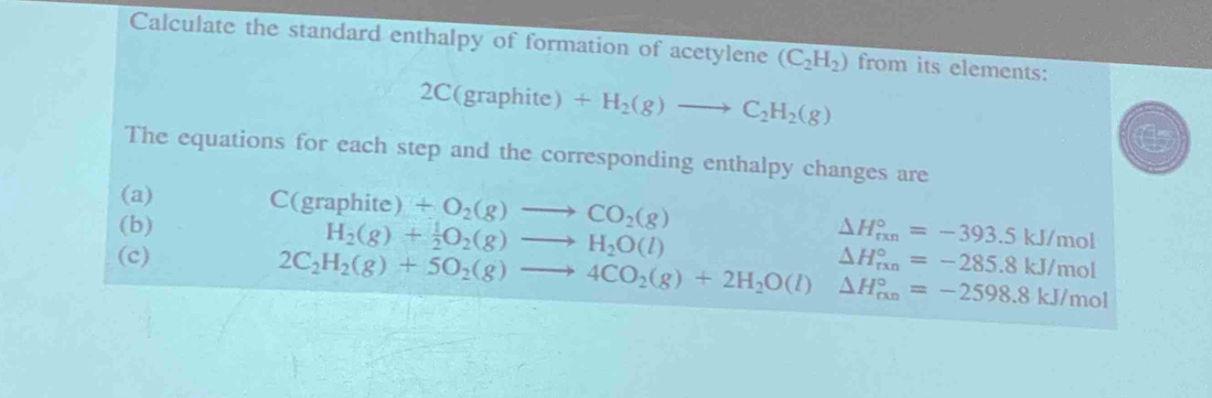 Calculate the standard enthalpy of formation of acetylene (C_2H_2) from its elements: 
2C (grap hite ) +H_2(g)to C_2H_2(g)
The equations for each step and the corresponding enthalpy changes are 
(a) C(graphite) +O_2(g)to CO_2(g)
(b) H_2(g)+ 1/2 O_2(g)to H_2O(l) △ H_(rxn)°=-393.5kJ/mol
(c) 2C_2H_2(g)+5O_2(g)to 4CO_2(g)+2H_2O(l)△ H_(fxn)°=-2598.8kJ/mol △ H_(rxn)°=-285.8kJ/mol