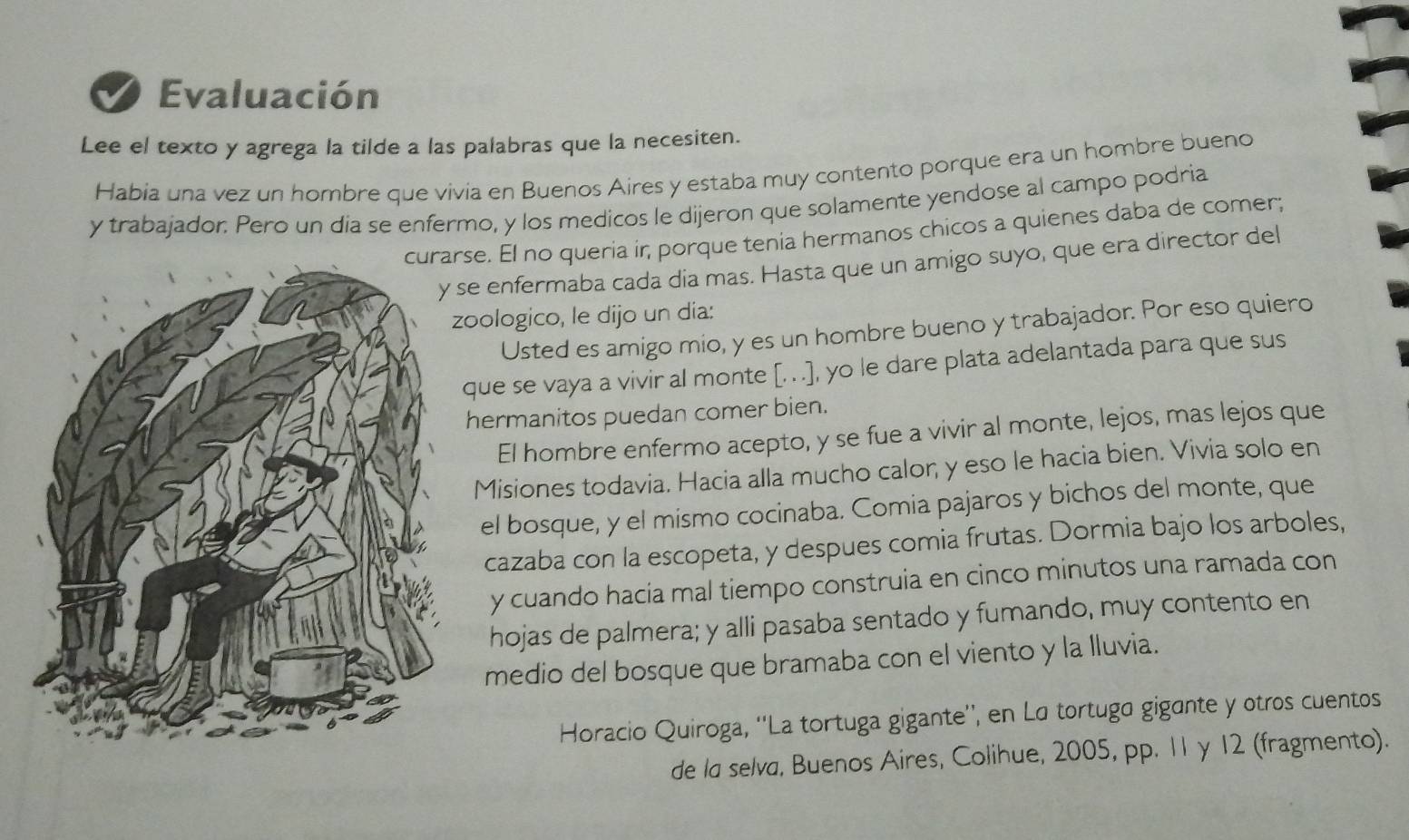 Evaluación 
Lee el texto y agrega la tilde a las palabras que la necesiten. 
Habia una vez un hombre que vivia en Buenos Aires y estaba muy contento porque era un hombre bueno 
y trabajador. Pero un dia se enfermo, y los medicos le dijeron que solamente yendose al campo podria 
se. El no queria ir, porque tenia hermanos chicos a quienes daba de comer; 
y se enfermaba cada dia mas. Hasta que un amigo suyo, que era director del 
oologico, le dijo un dia: 
Usted es amigo mio, y es un hombre bueno y trabajador. Por eso quiero 
que se vaya a vivir al monte [. . .], yo le dare plata adelantada para que sus 
hermanitos puedan comer bien. 
El hombre enfermo acepto, y se fue a vivir al monte, lejos, mas lejos que 
Misiones todavia. Hacia alla mucho calor, y eso le hacia bien. Vivia solo en 
el bosque, y el mismo cocinaba. Comia pajaros y bichos del monte, que 
cazaba con la escopeta, y despues comia frutas. Dormia bajo los arboles, 
y cuando hacía mal tiempo construia en cinco minutos una ramada con 
hojas de palmera; y alli pasaba sentado y fumando, muy contento en 
medio del bosque que bramaba con el viento y la lluvia. 
Horacio Quiroga, ''La tortuga gigante'', en La tortuga gigante y otros cuentos 
de la selva, Buenos Aires, Colihue, 2005, pp. 11 y 12 (fragmento).