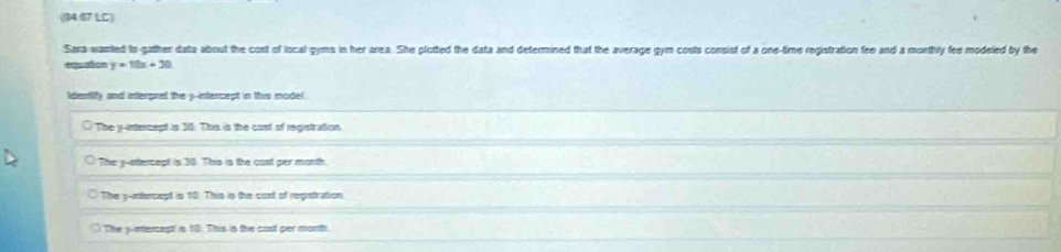 (04.07 LC)
Sara wanted to gather data about the cost of local gyms in her ares. She plotted the data and determined that the average gym costs consist of a one-time registration fee and a monthly fee modeled by the
equañon y=10x+30
Identiffy and interprel the y -intencept in this model.
○ The y -internept is 30. This is the cost of registration.
The y-intercept is 30. This is the cast per morth.
The y -ntercept is 10 : This is the cost of reqistration
The y -intercect is 10. This is the cast per month.