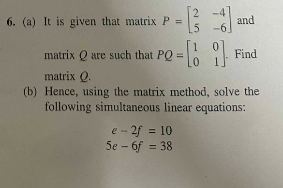 It is given that matrix P=beginbmatrix 2&-4 5&-6endbmatrix and 
matrix Q are such that PQ=beginbmatrix 1&0 0&1endbmatrix. Find 
matrix Q. 
(b) Hence, using the matrix method, solve the 
following simultaneous linear equations:
e-2f=10
5e-6f=38